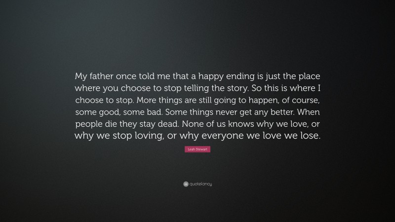 Leah Stewart Quote: “My father once told me that a happy ending is just the place where you choose to stop telling the story. So this is where I choose to stop. More things are still going to happen, of course, some good, some bad. Some things never get any better. When people die they stay dead. None of us knows why we love, or why we stop loving, or why everyone we love we lose.”