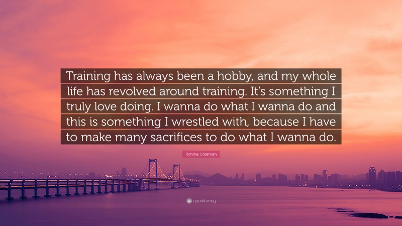 Ronnie Coleman Quote: “Training has always been a hobby, and my whole life has revolved around training. It’s something I truly love doing. I wanna do what I wanna do and this is something I wrestled with, because I have to make many sacrifices to do what I wanna do.”