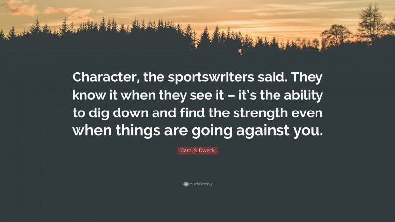 Carol S. Dweck Quote: “Character, the sportswriters said. They know it when they see it – it’s the ability to dig down and find the strength even when things are going against you.”