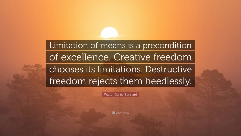 Walter Darby Bannard Quote: “Limitation of means is a precondition of excellence. Creative freedom chooses its limitations. Destructive freedom rejects them heedlessly.”