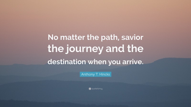 Anthony T. Hincks Quote: “No matter the path, savior the journey and the destination when you arrive.”
