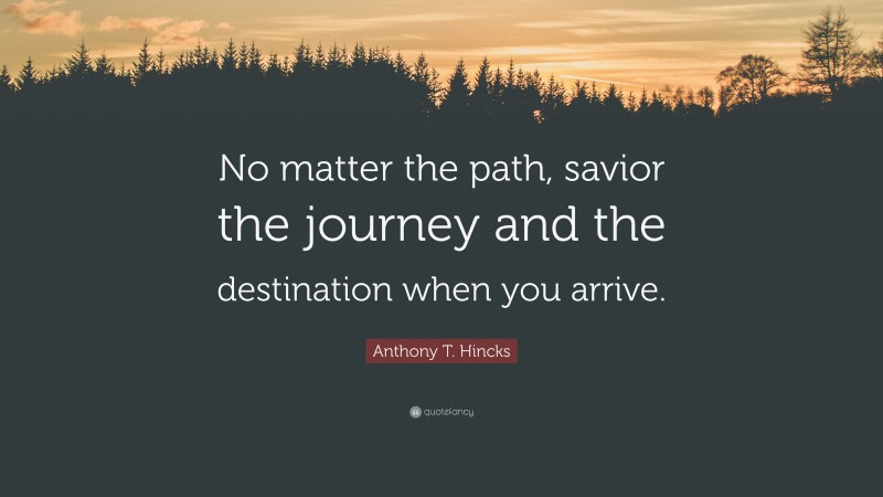 Anthony T. Hincks Quote: “No matter the path, savior the journey and the destination when you arrive.”