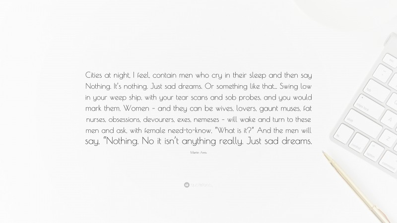 Martin Amis Quote: “Cities at night, I feel, contain men who cry in their sleep and then say Nothing. It’s nothing. Just sad dreams. Or something like that... Swing low in your weep ship, with your tear scans and sob probes, and you would mark them. Women – and they can be wives, lovers, gaunt muses, fat nurses, obsessions, devourers, exes, nemeses – will wake and turn to these men and ask, with female need-to-know, “What is it?” And the men will say, “Nothing. No it isn’t anything really. Just sad dreams.”