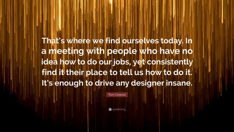 Tom Greever Quote: “That’s where we find ourselves today. In a meeting with people who have no idea how to do our jobs, yet consistently find it their place to tell us how to do it. It’s enough to drive any designer insane.”
