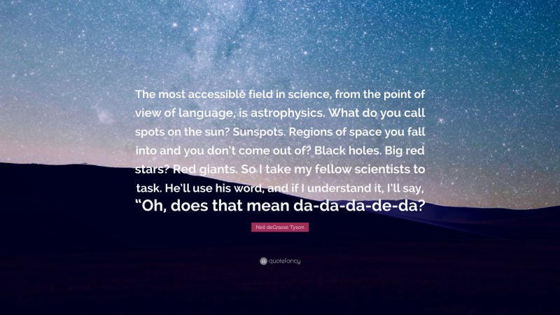 Neil deGrasse Tyson Quote: “The most accessible field in science, from the point of view of language, is astrophysics. What do you call spots on the sun? Sunspots. Regions of space you fall into and you don’t come out of? Black holes. Big red stars? Red giants. So I take my fellow scientists to task. He’ll use his word, and if I understand it, I’ll say, “Oh, does that mean da-da-da-de-da?”