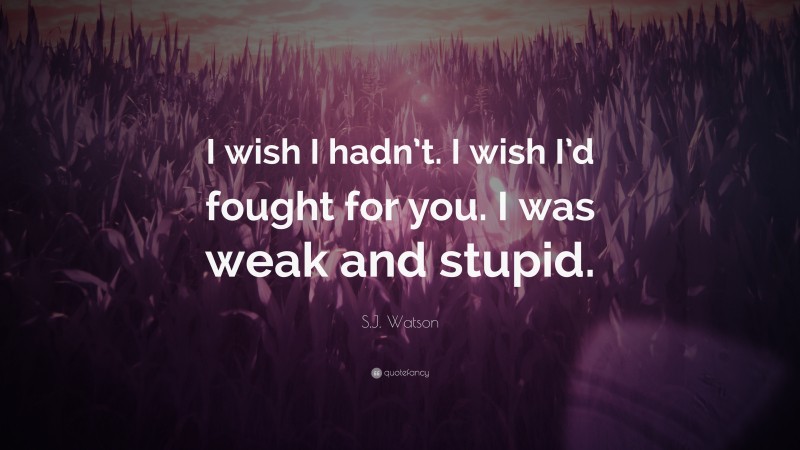 S.J. Watson Quote: “I wish I hadn’t. I wish I’d fought for you. I was weak and stupid.”