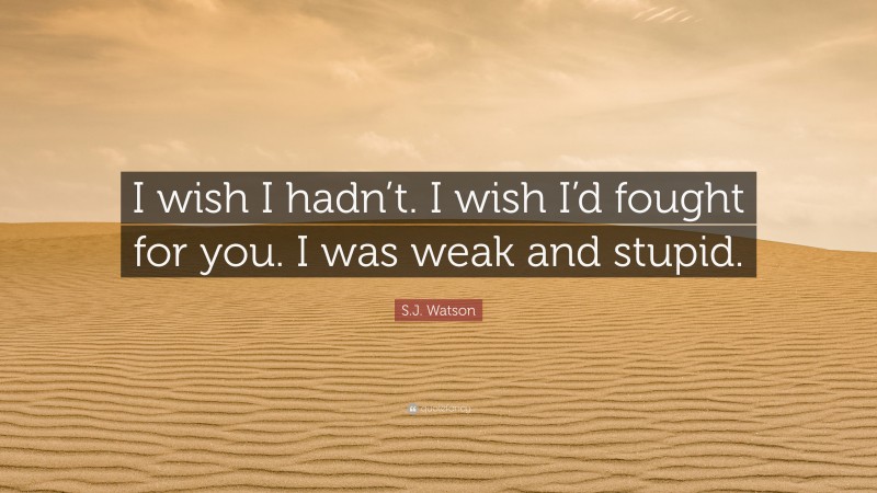 S.J. Watson Quote: “I wish I hadn’t. I wish I’d fought for you. I was weak and stupid.”