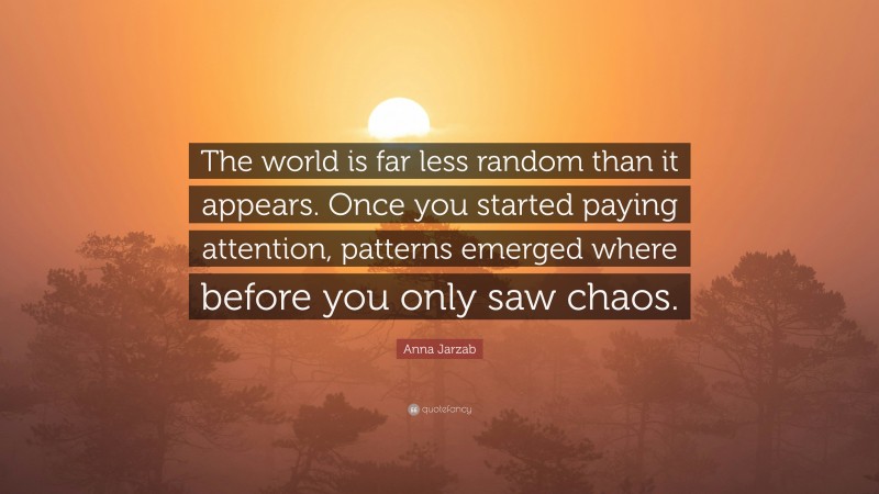 Anna Jarzab Quote: “The world is far less random than it appears. Once you started paying attention, patterns emerged where before you only saw chaos.”