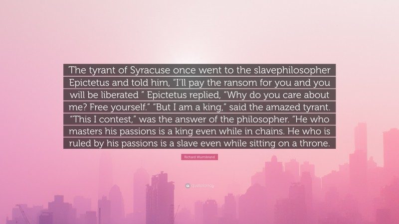 Richard Wurmbrand Quote: “The tyrant of Syracuse once went to the slavephilosopher Epictetus and told him, “I’ll pay the ransom for you and you will be liberated ” Epictetus replied, “Why do you care about me? Free yourself.” “But I am a king,” said the amazed tyrant. “This I contest,” was the answer of the philosopher. “He who masters his passions is a king even while in chains. He who is ruled by his passions is a slave even while sitting on a throne.”