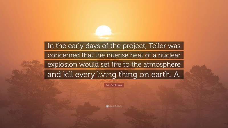 Eric Schlosser Quote: “In the early days of the project, Teller was concerned that the intense heat of a nuclear explosion would set fire to the atmosphere and kill every living thing on earth. A.”