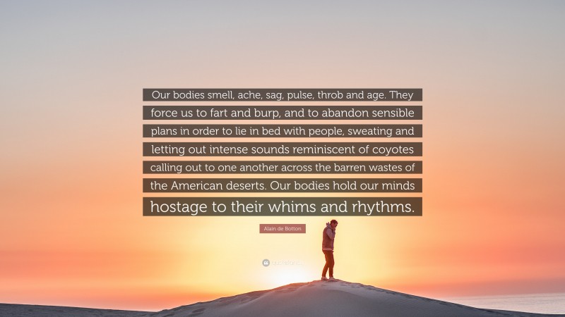 Alain de Botton Quote: “Our bodies smell, ache, sag, pulse, throb and age. They force us to fart and burp, and to abandon sensible plans in order to lie in bed with people, sweating and letting out intense sounds reminiscent of coyotes calling out to one another across the barren wastes of the American deserts. Our bodies hold our minds hostage to their whims and rhythms.”
