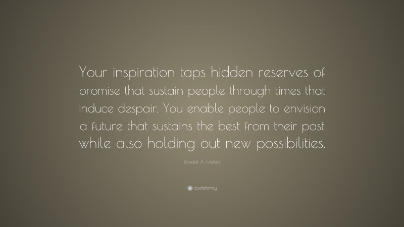 Ronald A. Heifetz Quote: “Your inspiration taps hidden reserves of promise that sustain people through times that induce despair. You enable people to envision a future that sustains the best from their past while also holding out new possibilities.”