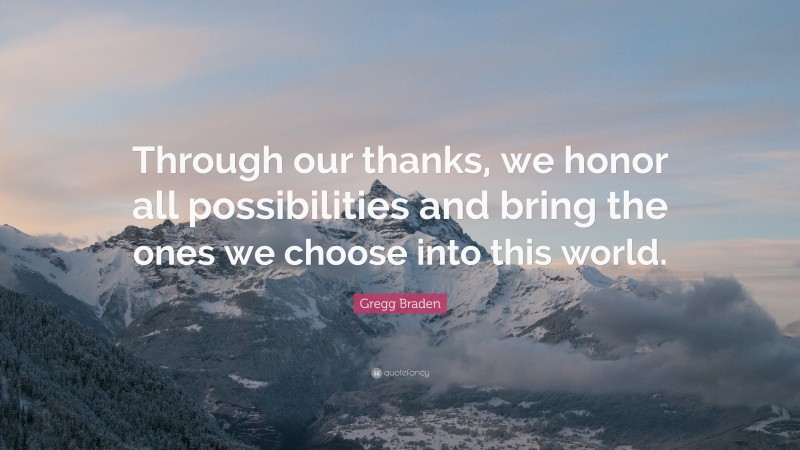 Gregg Braden Quote: “Through our thanks, we honor all possibilities and bring the ones we choose into this world.”