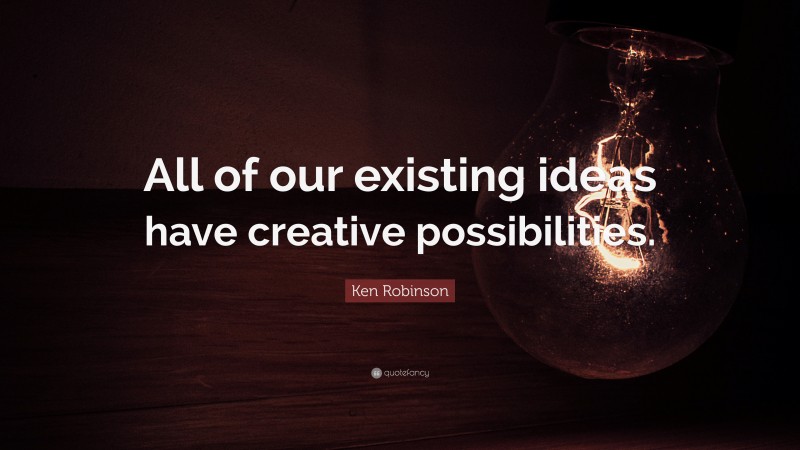 Ken Robinson Quote: “All of our existing ideas have creative possibilities.”
