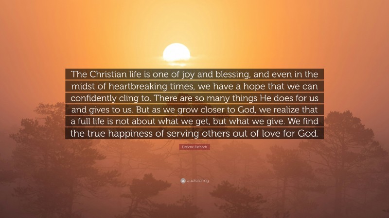 Darlene Zschech Quote: “The Christian life is one of joy and blessing, and even in the midst of heartbreaking times, we have a hope that we can confidently cling to. There are so many things He does for us and gives to us. But as we grow closer to God, we realize that a full life is not about what we get, but what we give. We find the true happiness of serving others out of love for God.”