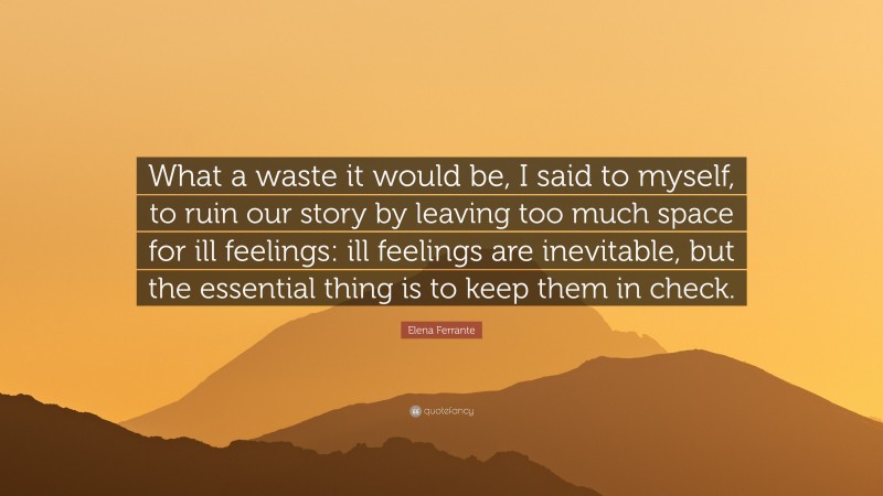 Elena Ferrante Quote: “What a waste it would be, I said to myself, to ruin our story by leaving too much space for ill feelings: ill feelings are inevitable, but the essential thing is to keep them in check.”