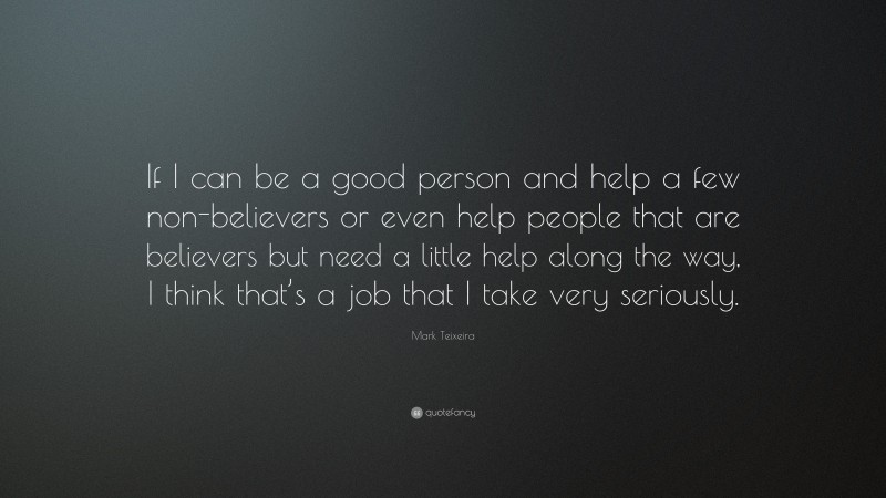 Mark Teixeira Quote: “If I can be a good person and help a few non-believers or even help people that are believers but need a little help along the way, I think that’s a job that I take very seriously.”