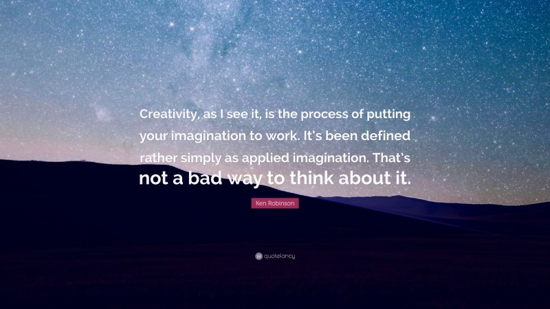 Ken Robinson Quote: “Creativity, as I see it, is the process of putting your imagination to work. It’s been defined rather simply as applied imagination. That’s not a bad way to think about it.”
