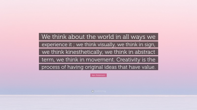 Ken Robinson Quote: “We think about the world in all ways we experience it ; we think visually, we think in sign, we think kinesthetically, we think in abstract term, we think in movement. Creativity is the process of having original ideas that have value.”