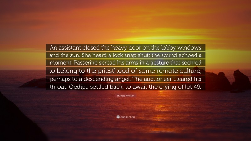 Thomas Pynchon Quote: “An assistant closed the heavy door on the lobby windows and the sun. She heard a lock snap shut; the sound echoed a moment. Passerine spread his arms in a gesture that seemed to belong to the priesthood of some remote culture; perhaps to a descending angel. The auctioneer cleared his throat. Oedipa settled back, to await the crying of lot 49.”
