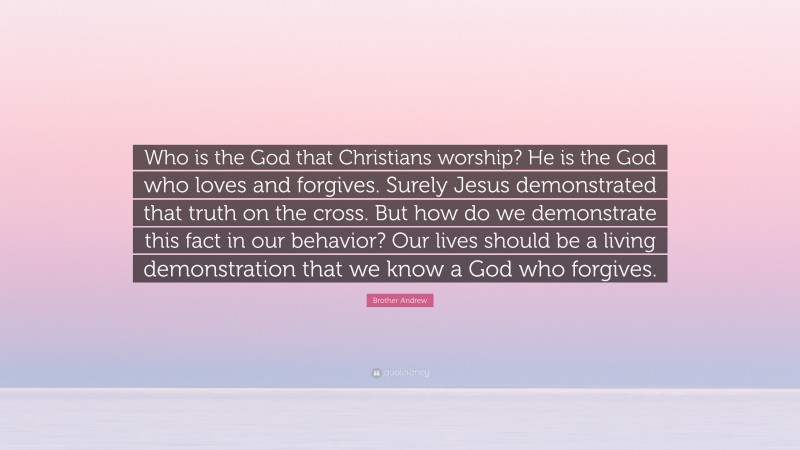 Brother Andrew Quote: “Who is the God that Christians worship? He is the God who loves and forgives. Surely Jesus demonstrated that truth on the cross. But how do we demonstrate this fact in our behavior? Our lives should be a living demonstration that we know a God who forgives.”