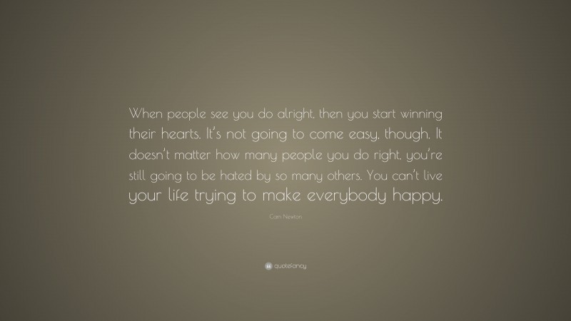 Cam Newton Quote: “When people see you do alright, then you start winning their hearts. It’s not going to come easy, though. It doesn’t matter how many people you do right, you’re still going to be hated by so many others. You can’t live your life trying to make everybody happy.”
