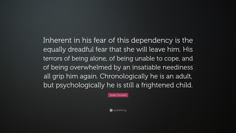 Susan Forward Quote: “Inherent in his fear of this dependency is the equally dreadful fear that she will leave him. His terrors of being alone, of being unable to cope, and of being overwhelmed by an insatiable neediness all grip him again. Chronologically he is an adult, but psychologically he is still a frightened child.”