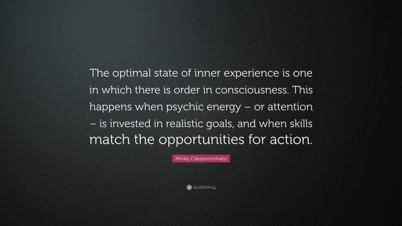 Mihaly Csikszentmihalyi Quote: “The optimal state of inner experience is one in which there is order in consciousness. This happens when psychic energy – or attention – is invested in realistic goals, and when skills match the opportunities for action.”