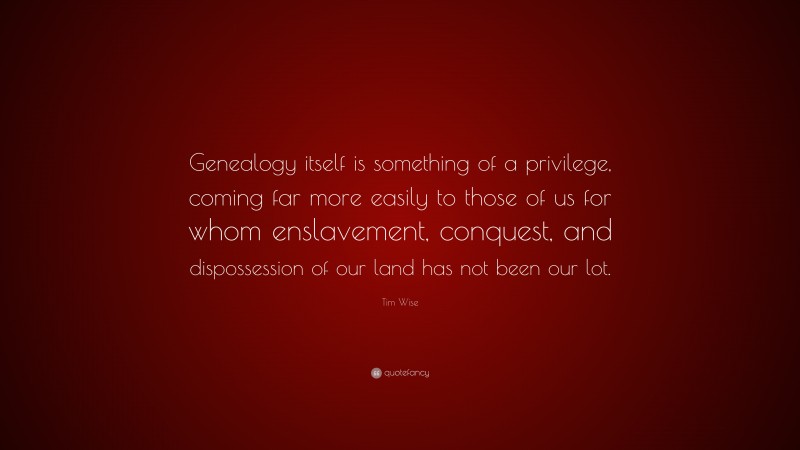 Tim Wise Quote: “Genealogy itself is something of a privilege, coming far more easily to those of us for whom enslavement, conquest, and dispossession of our land has not been our lot.”
