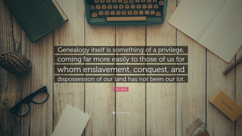 Tim Wise Quote: “Genealogy itself is something of a privilege, coming far more easily to those of us for whom enslavement, conquest, and dispossession of our land has not been our lot.”