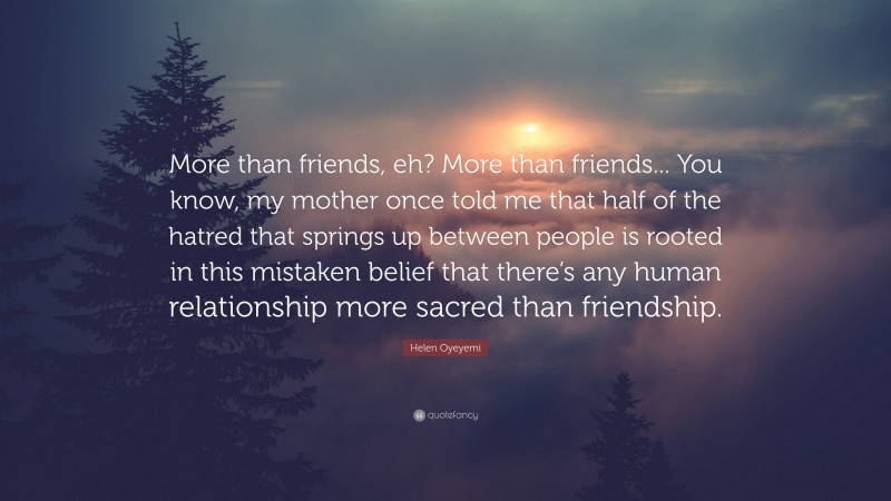 Helen Oyeyemi Quote: “More than friends, eh? More than friends... You know, my mother once told me that half of the hatred that springs up between people is rooted in this mistaken belief that there’s any human relationship more sacred than friendship.”