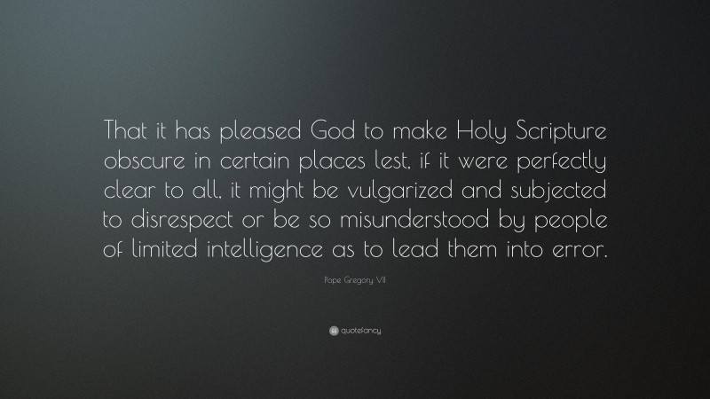 Pope Gregory VII Quote: “That it has pleased God to make Holy Scripture obscure in certain places lest, if it were perfectly clear to all, it might be vulgarized and subjected to disrespect or be so misunderstood by people of limited intelligence as to lead them into error.”
