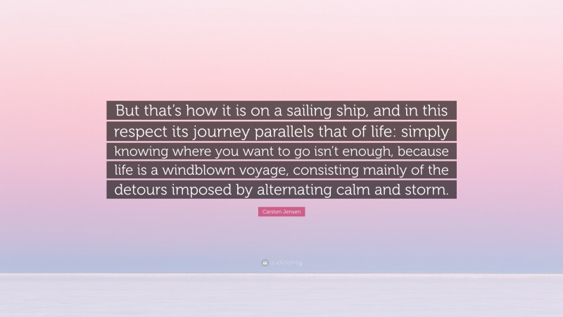 Carsten Jensen Quote: “But that’s how it is on a sailing ship, and in this respect its journey parallels that of life: simply knowing where you want to go isn’t enough, because life is a windblown voyage, consisting mainly of the detours imposed by alternating calm and storm.”