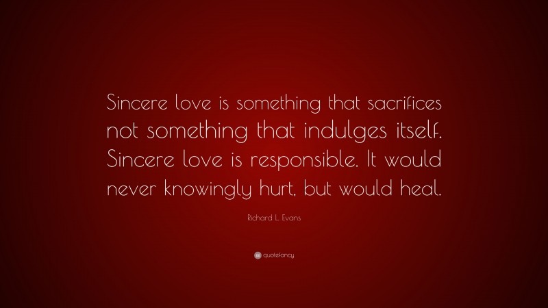 Richard L. Evans Quote: “Sincere love is something that sacrifices not something that indulges itself. Sincere love is responsible. It would never knowingly hurt, but would heal.”