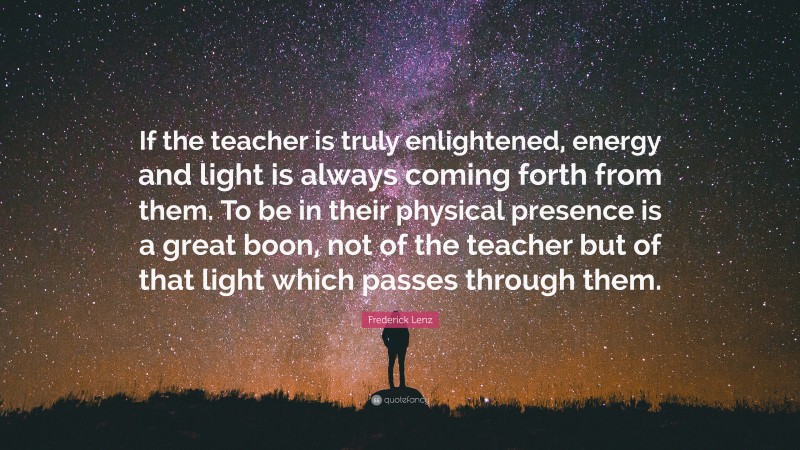 Frederick Lenz Quote: “If the teacher is truly enlightened, energy and light is always coming forth from them. To be in their physical presence is a great boon, not of the teacher but of that light which passes through them.”