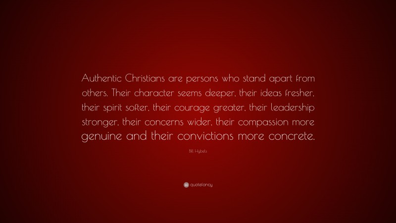 Bill Hybels Quote: “Authentic Christians are persons who stand apart from others. Their character seems deeper, their ideas fresher, their spirit softer, their courage greater, their leadership stronger, their concerns wider, their compassion more genuine and their convictions more concrete.”
