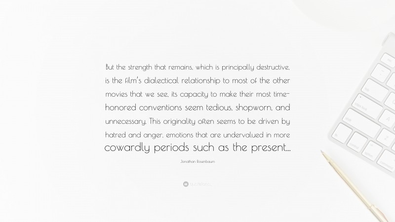 Jonathan Rosenbaum Quote: “But the strength that remains, which is principally destructive, is the film’s dialectical relationship to most of the other movies that we see, its capacity to make their most time-honored conventions seem tedious, shopworn, and unnecessary. This originality often seems to be driven by hatred and anger, emotions that are undervalued in more cowardly periods such as the present...”