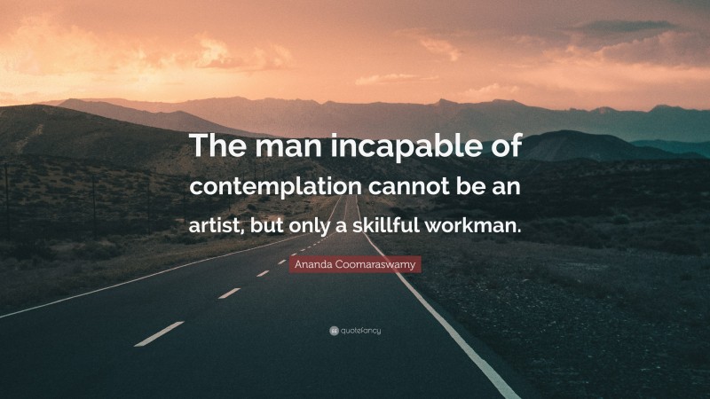 Ananda Coomaraswamy Quote: “The man incapable of contemplation cannot be an artist, but only a skillful workman.”