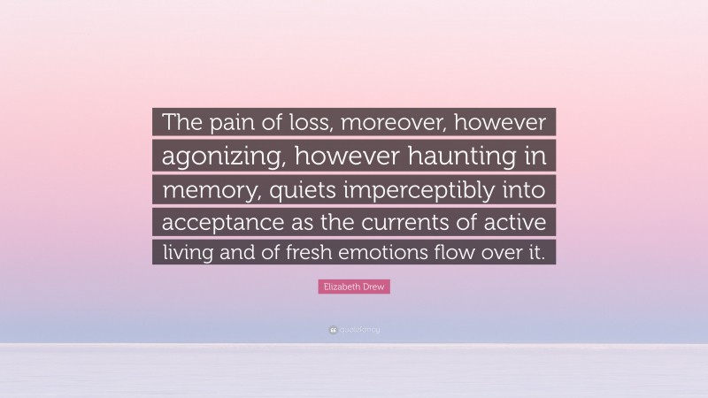 Elizabeth Drew Quote: “The pain of loss, moreover, however agonizing, however haunting in memory, quiets imperceptibly into acceptance as the currents of active living and of fresh emotions flow over it.”