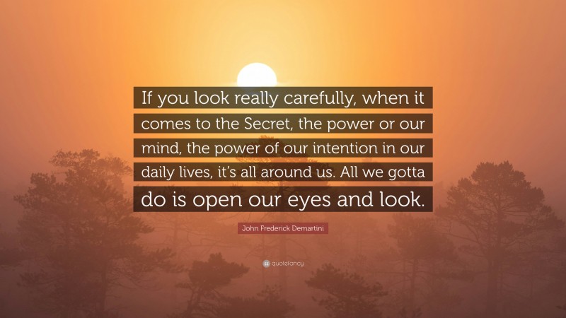 John Frederick Demartini Quote: “If you look really carefully, when it comes to the Secret, the power or our mind, the power of our intention in our daily lives, it’s all around us. All we gotta do is open our eyes and look.”