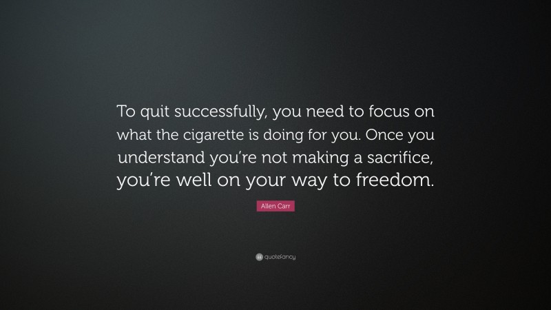 Allen Carr Quote: “To quit successfully, you need to focus on what the cigarette is doing for you. Once you understand you’re not making a sacrifice, you’re well on your way to freedom.”