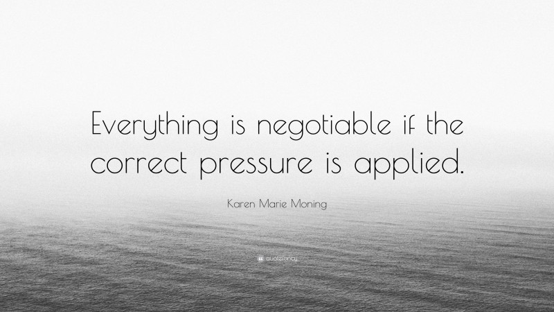 Karen Marie Moning Quote: “Everything is negotiable if the correct pressure is applied.”