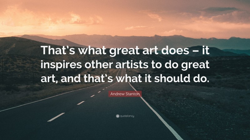 Andrew Stanton Quote: “That’s what great art does – it inspires other artists to do great art, and that’s what it should do.”