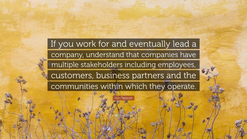 Don Tapscott Quote: “If you work for and eventually lead a company, understand that companies have multiple stakeholders including employees, customers, business partners and the communities within which they operate.”