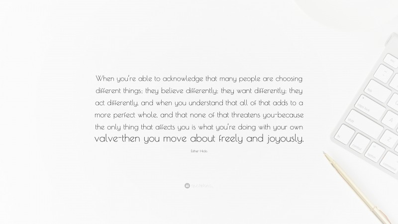 Esther Hicks Quote: “When you’re able to acknowledge that many people are choosing different things; they believe differently; they want differently; they act differently, and when you understand that all of that adds to a more perfect whole, and that none of that threatens you-because the only thing that affects you is what you’re doing with your own valve-then you move about freely and joyously.”