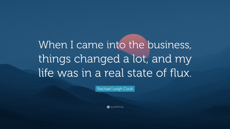 Rachael Leigh Cook Quote: “When I came into the business, things changed a lot, and my life was in a real state of flux.”