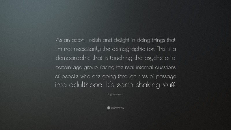 Ray Stevenson Quote: “As an actor, I relish and delight in doing things that I’m not necessarily the demographic for. This is a demographic that is touching the psyche of a certain age group, facing the real internal questions of people who are going through rites of passage into adulthood. It’s earth-shaking stuff.”
