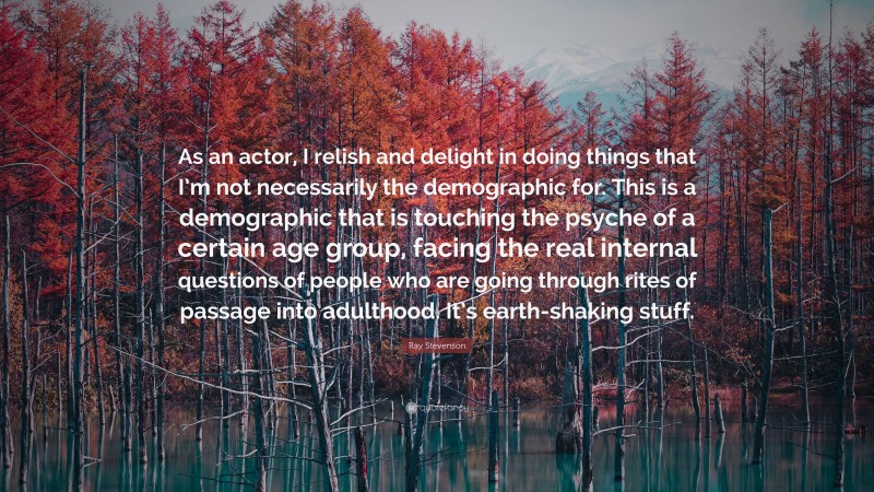 Ray Stevenson Quote: “As an actor, I relish and delight in doing things that I’m not necessarily the demographic for. This is a demographic that is touching the psyche of a certain age group, facing the real internal questions of people who are going through rites of passage into adulthood. It’s earth-shaking stuff.”