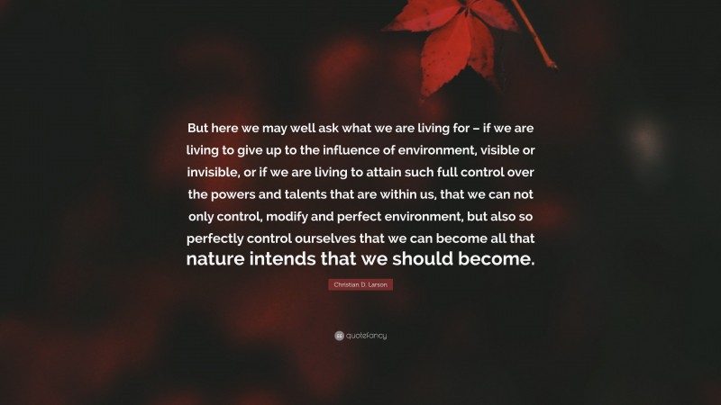 Christian D. Larson Quote: “But here we may well ask what we are living for – if we are living to give up to the influence of environment, visible or invisible, or if we are living to attain such full control over the powers and talents that are within us, that we can not only control, modify and perfect environment, but also so perfectly control ourselves that we can become all that nature intends that we should become.”