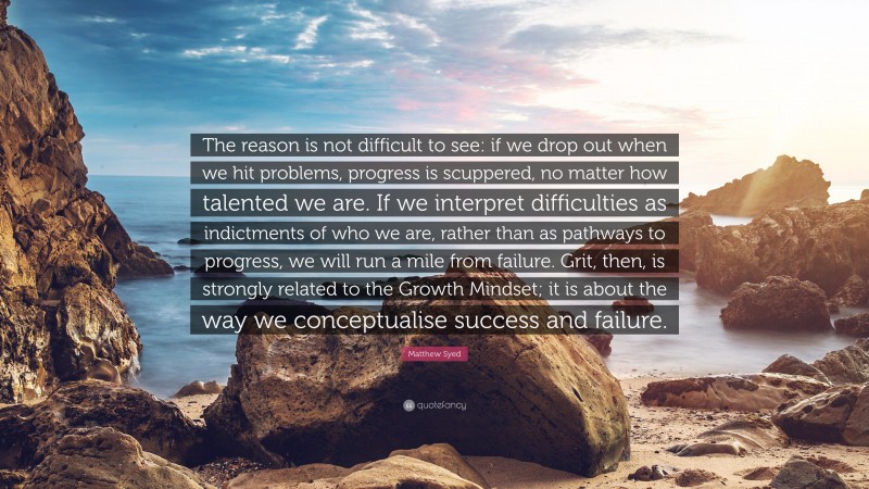 Matthew Syed Quote: “The reason is not difficult to see: if we drop out when we hit problems, progress is scuppered, no matter how talented we are. If we interpret difficulties as indictments of who we are, rather than as pathways to progress, we will run a mile from failure. Grit, then, is strongly related to the Growth Mindset; it is about the way we conceptualise success and failure.”